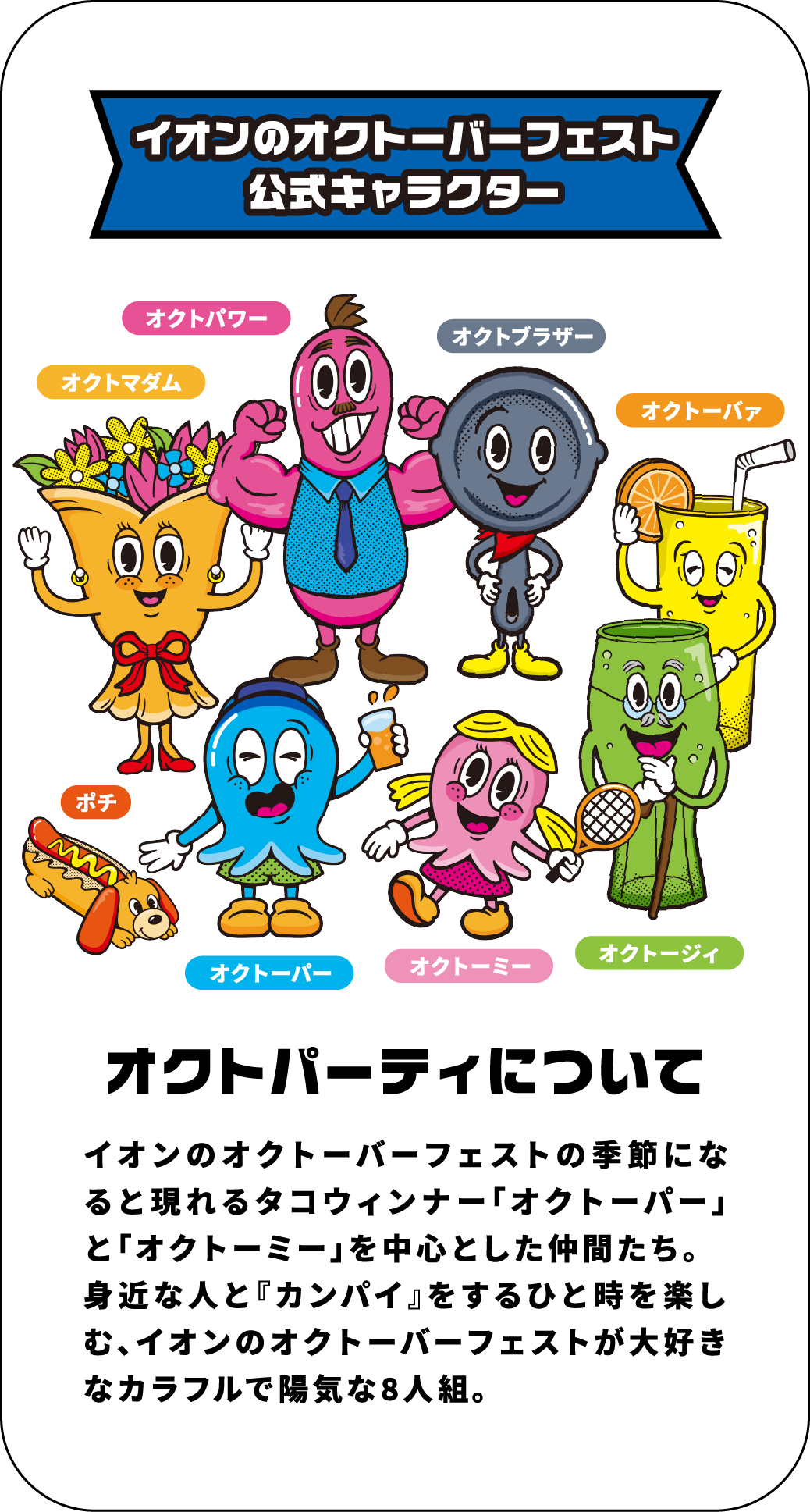 イオンのオクトーバーフェスト公式キャラクター オクトパーティーについて イオンのオクトーバーフェストの季節になると現れるタコウィンナー「オクトーパー」と「オクトーミー」を中心とした仲間たち。身近な人と『カンパイ』をするひと時を楽しむ、イオンのオクトーバーフェストが大好きなカラフルで陽気な8人組。