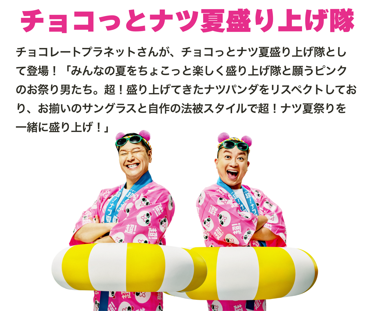 チョコレートプラネットさんが、チョコっとナツ夏盛り上げ隊として登場！「みんなの夏をちょこっと楽しく盛り上げ隊と願うピンクのお祭り男たち。超！盛り上げてきたナツパンダをリスペクトしており、お揃いのサングラスと自作の法被スタイルで超！ナツ夏祭りを一緒に盛り上げ！」