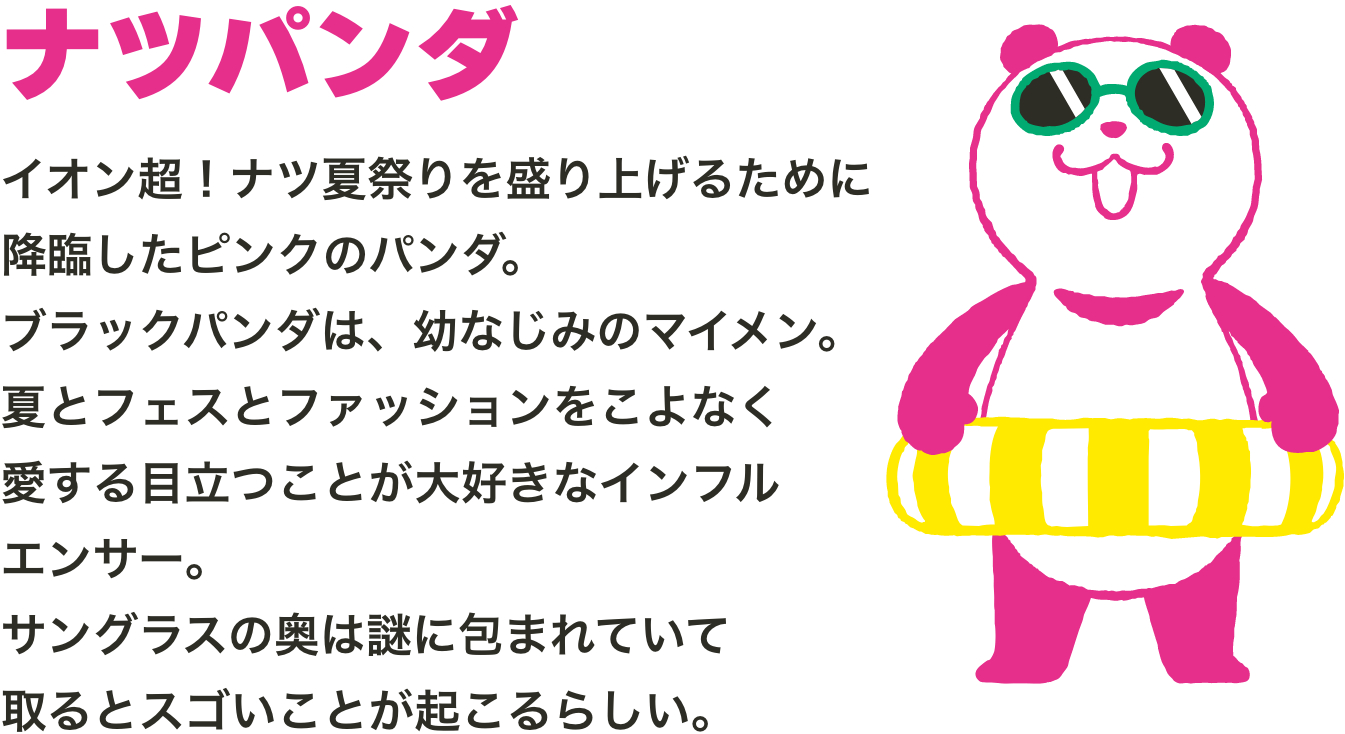 イオン超！ナツ夏祭りを盛り上げるために降臨したピンクのパンダ。ブラックパンダは、幼なじみのマイメン。夏とフェスとファッションをこよなく愛する目立つことが大好きなインフルエンサー。サングラスの奥は謎に包まれていて取るとスゴいことが起こるらしい。