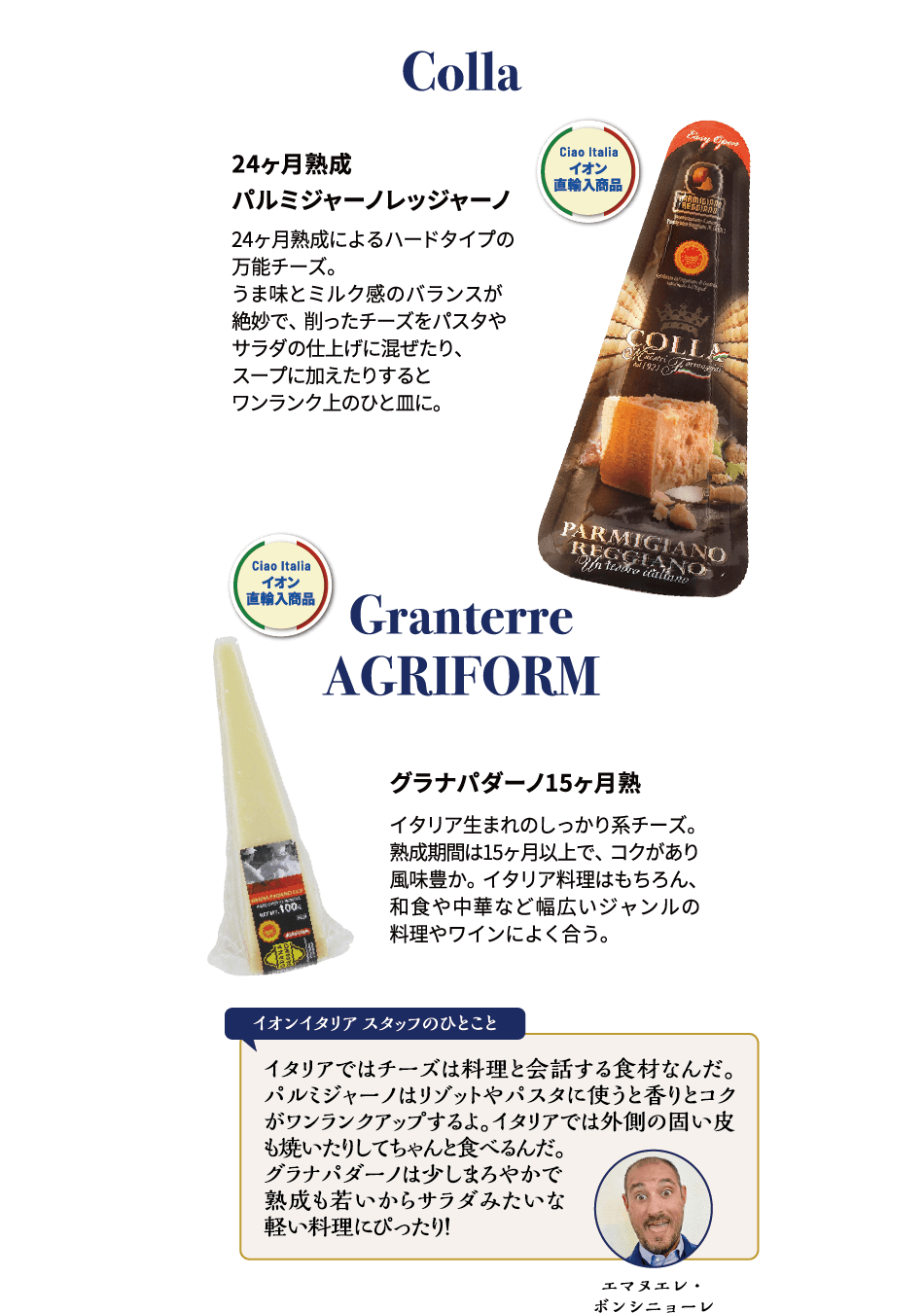 Colla Colla 24ヶ月熟成 パルミジャーノレッジャーノ 24ヶ月熟成によるハードタイプの万能チーズ。うま味とミルク感のバランスが絶妙で、削ったチーズをパスタやサラダの仕上げに混ぜたり、スープに加えたりするとワンランク上のひと皿に。Granterre GRIFORM グラナパダーノ 15ヶ月熟成 イタリア生まれのしっかり系チーズ。熟成期間は15ヶ月以上で、コクがあり風味豊か。イタリア料理はもちろん、和食や中華など幅広いジャンルの料理やワインによく合う。エマヌエレ・ボンシニョーレ イオンイタリアスタッフのひとこと イタリアではチーズは料理と会話する食材なんだ。パルミジャーノはリゾットやパスタに使うと香りとコクがワンランクアップするよ。イタリアでは外側の固い皮も焼いたりしてちゃんと食べるんだ。グラナパダーノは少しまろやかで熟成も若いからサラダみたいな軽い料理にぴったり！