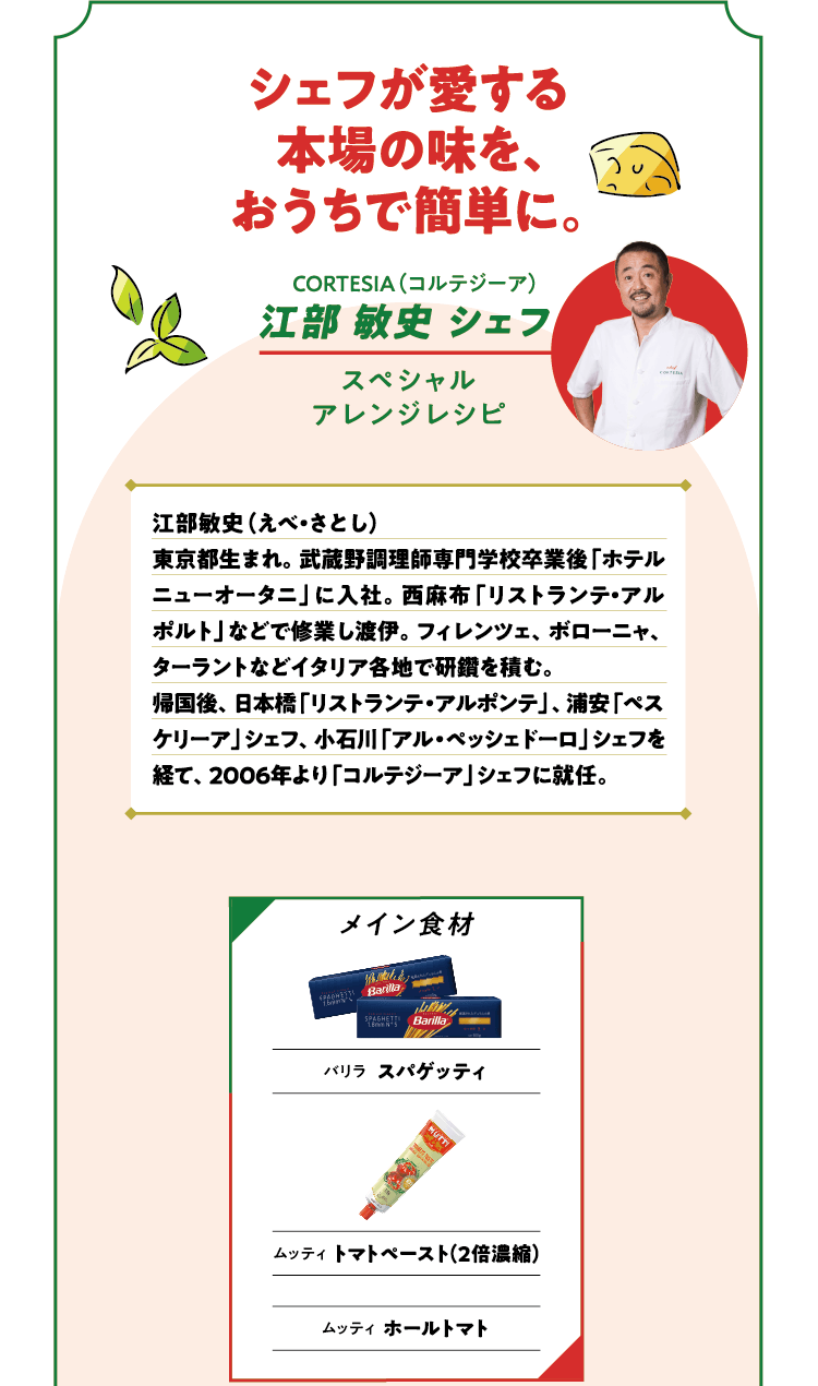 シェフが愛する本場の味を、おうちで簡単に。CORTESIA（コルテジーア）江部 敏史 シェフ スペシャルアレンジレシピ 江部敏史（えべ・さとし）東京都生まれ。武蔵野調理師専門学校卒業後「ホテルニューオータニ」に入社。西麻布「リストランテ・アルポルト」などで修業し渡伊。フィレンツェ、ボローニャ、ターラントなどイタリア各地で研鑽を積む。帰国後、日本橋「リストランテ・アルポンテ」、浦安「ペスケリーア」シェフ、小石川「アル・ペッシェドーロ」シェフを経て、2006年より「コルテジーア」シェフに就任。メイン食材 バリラ パゲッティ ムッティ トマトペースト（2倍濃縮）ムッティ ホールトマト