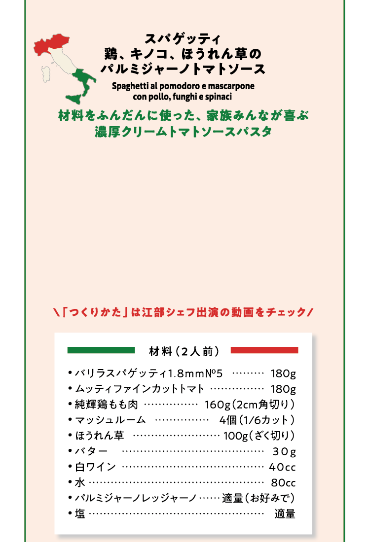 スパゲッティ 鶏、キノコ、ほうれん草のパルミジャーノトマトソース 材料をふんだんに使った、家族みんなが喜ぶ濃厚クリームトマトソースパスタ 「つくりかた」は江部シェフ出演の動画をチェック 材料（2人前）バリラスパゲッティ1.8mm No5 180g ムッティファインカットトマト 180g  純輝鶏もも肉 160g（2cm角切り）マッシュルーム 4個（1/6カット）ほうれん草 00g（ざく切り）バター 30g  白ワイン 40cc 水 80cc パルミジャーノレッジャーノ 適量（お好みで）塩 適量