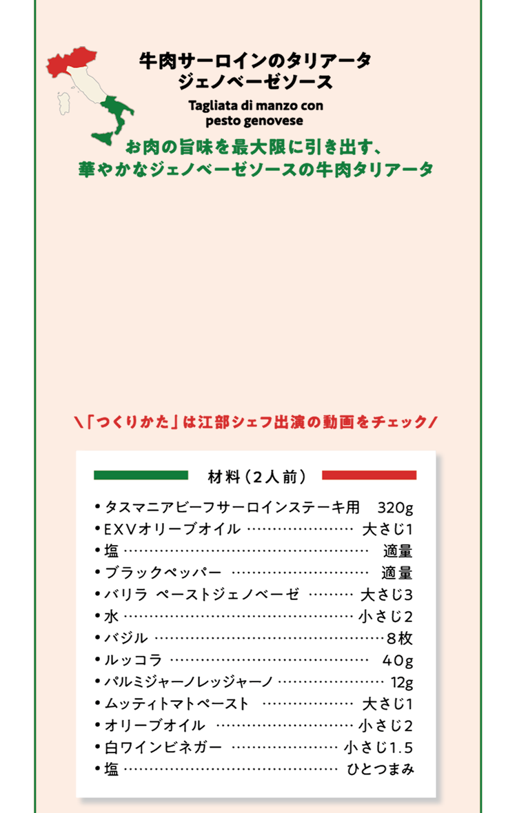 牛肉サーロインのタリアータ ジェノベーゼソース お肉の旨味を最大限に引き出す、華やかなジェノベーゼソースの牛肉タリアータ 「つくりかた」は江部シェフ出演の動画をチェック 材料（2人前）タスマニアビーフサーロインステーキ用 320g  EXVオリーブオイル 大さじ1 塩 適量 ブラックペッパー 適量 バリラ ペーストジェノベーゼ 大さじ3 水 小さじ2 バジル 8枚 ルッコラ 40g パルミジャーノレッジャーノ 12g ムッティトマトペースト 大さじ1 オリーブオイル 小さじ2 白ワインビネガー 小さじ1.5 塩 ひとつまみ