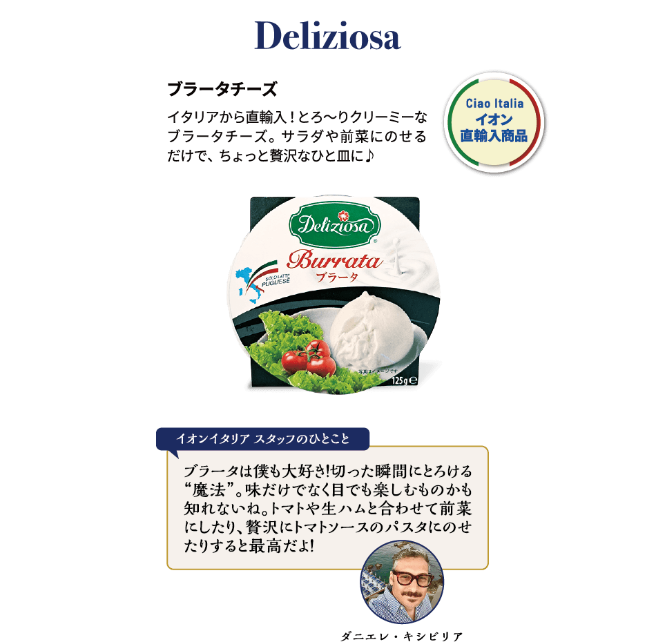 Deliziosa ブラータチーズ イタリアから直輸入！とろ?りクリーミーなブラータチーズ。サラダや前菜にのせるだけで、ちょっと贅沢なひと皿に♪ ダニエレ・キシビリア イオンイタリアスタッフのひとこと ブラータは僕も大好き！切った瞬間にとろける“魔法”。味だけでなく目でも楽しむものかも知れないね。トマトや生ハムと合わせて前菜にしたり、贅沢にトマトソースのパスタにのせたりすると最高だよ！