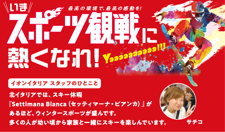 いまスポーツ観戦に熱くなれ！イオンイタリアスタッフのひとこと 北イタリアでは、スキー休暇『Settimana Bianca（セッティマーナ・ビアンカ）』があるほど、ウィンタースポーツが盛んです。多くの人が幼い頃から家族と一緒にスキーを楽しんでいます。サチコ