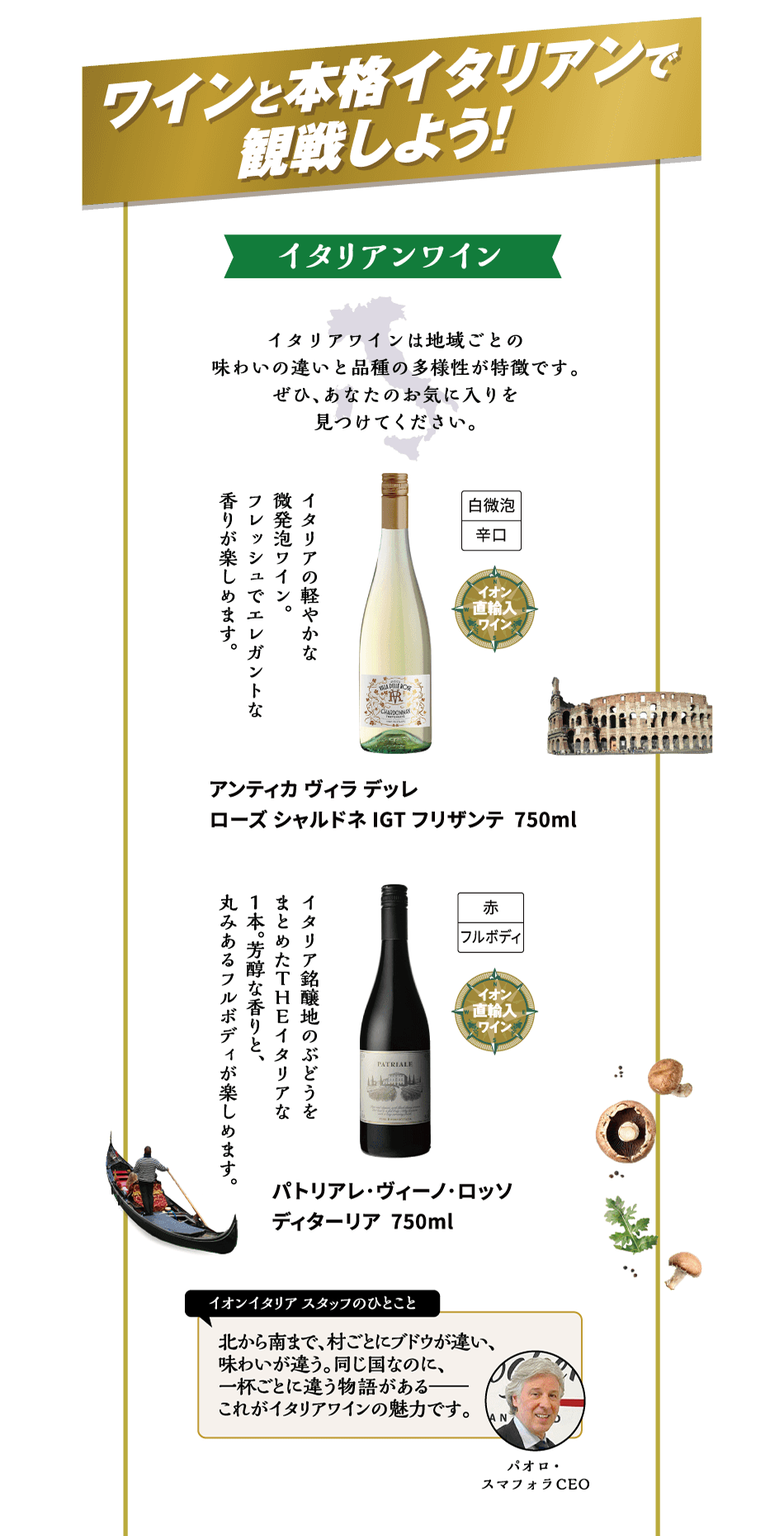 ワインと本格イタリアンで観戦しよう！イタリアンワイン イタリアワインは地域ごとの味わいの違いと品種の多様性が特徴です。ぜひ、あなたのお気に入りを見つけてください。イタリアの軽やかな微発泡ワイン。フレッシュでエレガントな香りが楽しめます。アンティカ ヴィラ デッレローズ シャルドネ IGT フリザンテ 750ml イタリア銘醸地のぶどうをまとめたＴＨＥイタリアな1本。芳醇な香りと、丸みあるフルボディが楽しめます。パトリアレ･ヴィーノ･ロッソディターリア 750ml イオンイタリアスタッフのひとこと 北から南まで、村ごとにブドウが違い、味わいが違う。同じ国なのに、一杯ごとに違う物語がある これがイタリアワインの魅力です。パオロ・スマフォラCEO