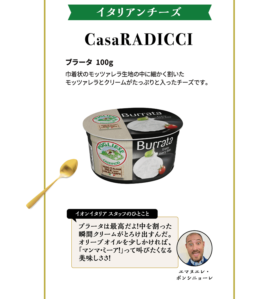 イタリアンチーズ CasaRADICCI ブラータ 100g 巾着状のモッツァレラ生地の中に細かく割いたモッツァレラとクリームがたっぷりと入ったチーズです。イオンイタリアスタッフのひとこと ブラータは最高だよ！中を割った瞬間クリームがとろけ出すんだ。オリーブオイルを少しかければ、「マンマ・ミーア！」って叫びたくなる美味しささ！エマヌエレ・ボンシニョーレ