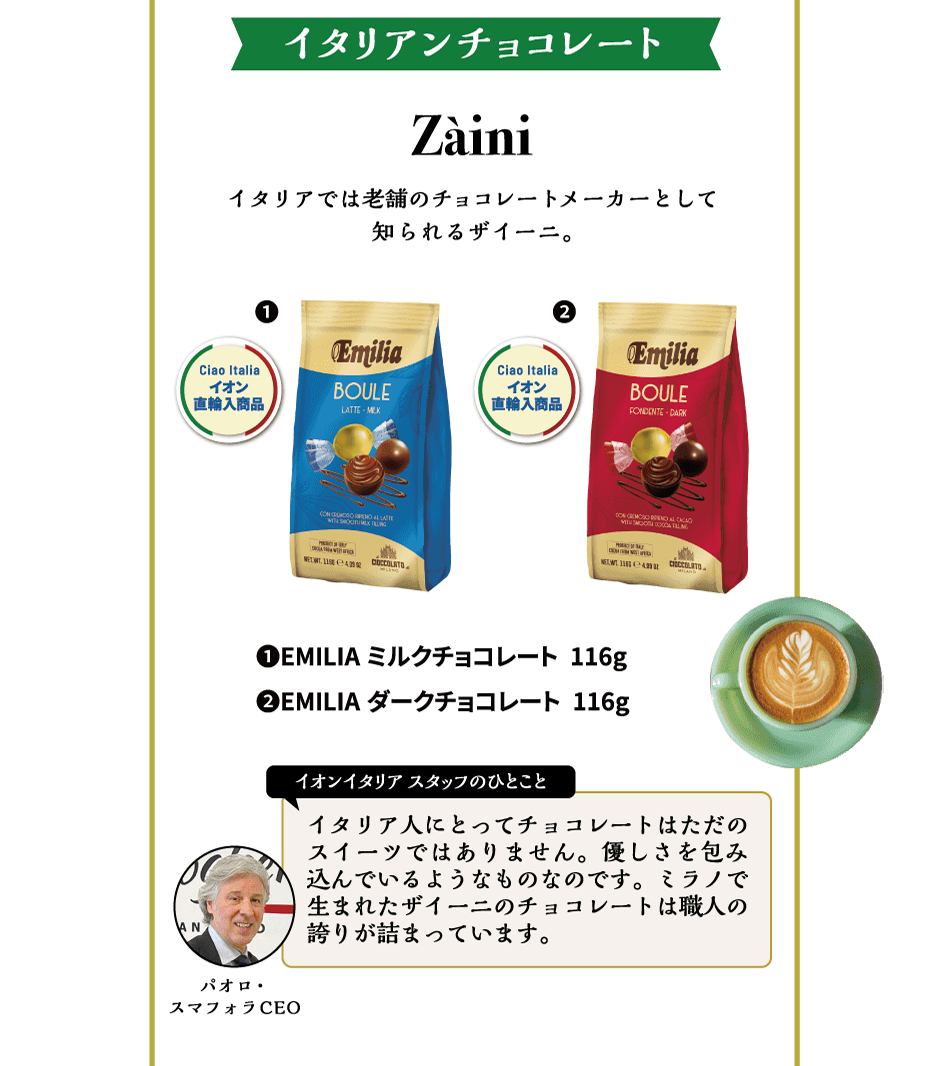 イタリアンチョコレート Zaini イタリアでは老舗のチョコレートメーカーとして知られるザイーニ。①EMILIA ミルクチョコレート 116g ②EMILIA ダークチョコレート 116g イオンイタリアスタッフのひとこと イタリア人にとってチョコレートはただのスイーツではありません。優しさを包み込んでいるようなものなのです。ミラノで生まれたザイーニのチョコレートは職人の誇りが詰まっています。パオロ・スマフォラCEO