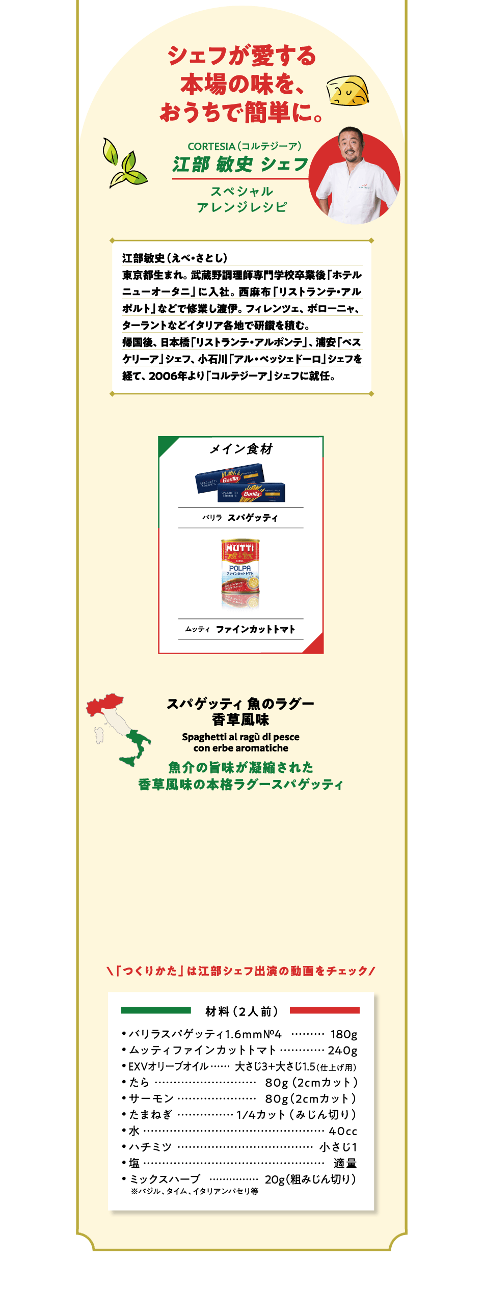 シェフが愛する本場の味を、おうちで簡単に。CORTESIA（コルテジーア）江部 敏史 シェフ スペシャルアレンジレシピ 江部敏史（えべ・さとし）東京都生まれ。武蔵野調理師専門学校卒業後「ホテルニューオータニ」に入社。西麻布「リストランテ・アルポルト」などで修業し渡伊。フィレンツェ、ボローニャ、ターラントなどイタリア各地で研鑽を積む。帰国後、日本橋「リストランテ・アルポンテ」、浦安「ペスケリーア」シェフ、小石川「アル・ペッシェドーロ」シェフを経て、2006年より「コルテジーア」シェフに就任。メイン食材 バリラ スパゲッティ ムッティ トマトペースト（2倍濃縮）ムッティ ファインカットトマト 魚のラグー香草風味 Spaghetti al ragu di pesce con erbe aromatiche 魚介の旨味が凝縮された香草風味の本格ラグースパゲッティ 「つくりかた」は江部シェフ出演の動画をチェック 材料（2人前）バリラスパゲッティ1.6mm №4 180g  ムッティファインカットトマト 240g  EXVオリーブオイル	大さじ3＋大さじ1.5（仕上げ用）たら 80g（2cmカット）サーモン 80g（2cmカット）たまねぎ 1/4カット（みじん切り）水 40cc ハチミツ 小さじ1  塩 適量 ミックスハーブ 20g（粗みじん切り）※バジル、タイム、イタリアンパセリ等