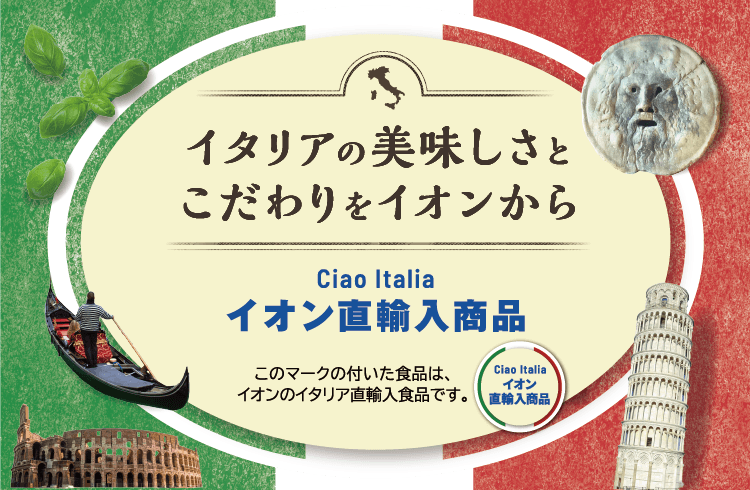 イタリアの美味しさとこだわりをイオンから Ciao Italia イオン直輸入商品 このマークの付いた食品は、イオンのイタリア直輸入食品です。