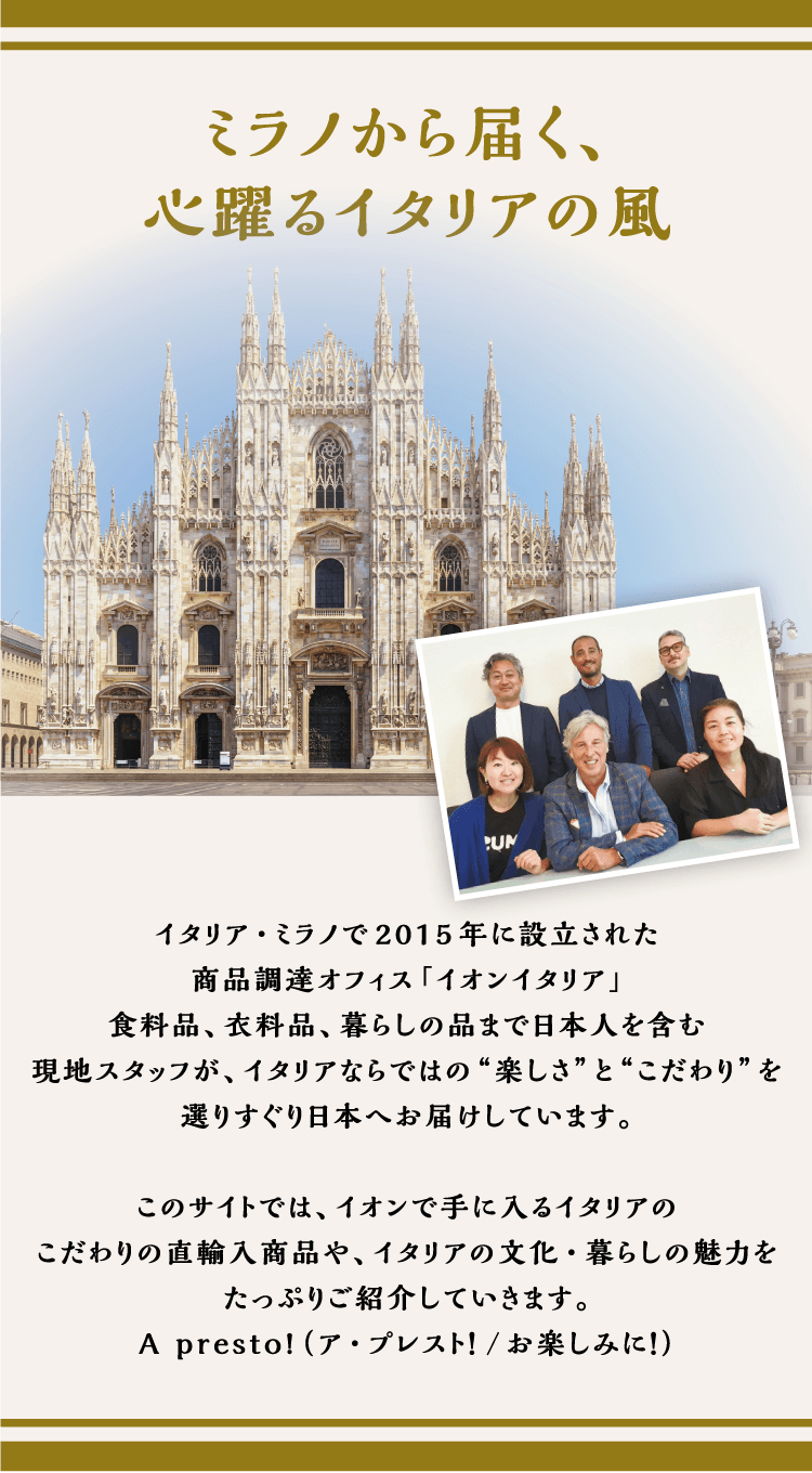 イタリア・ミラノで2015年に設立された商品調達オフィス「イオンイタリア」食料品、衣料品、暮らしの品まで日本人を含む現地スタッフが、イタリアならではの“楽しさ”と“こだわり”を選りすぐり日本へお届けしています。このサイトでは、イオンで手に入るイタリアのこだわりの直輸入商品や、イタリアの文化・暮らしの魅力をたっぷりご紹介していきます。Apresto！（ア・プレスト！/お楽しみに！）