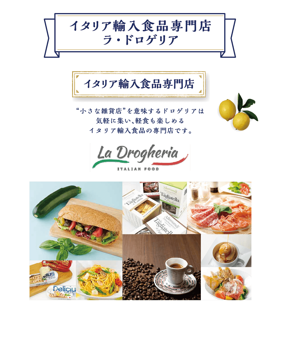 イタリア輸入食品専門店 ラ・ドロゲリア イタリア輸入食品専門店 “小さな雑貨店”を意味するドロゲリアは気軽に集い、軽食も楽しめるイタリア輸入食品の専門店です。