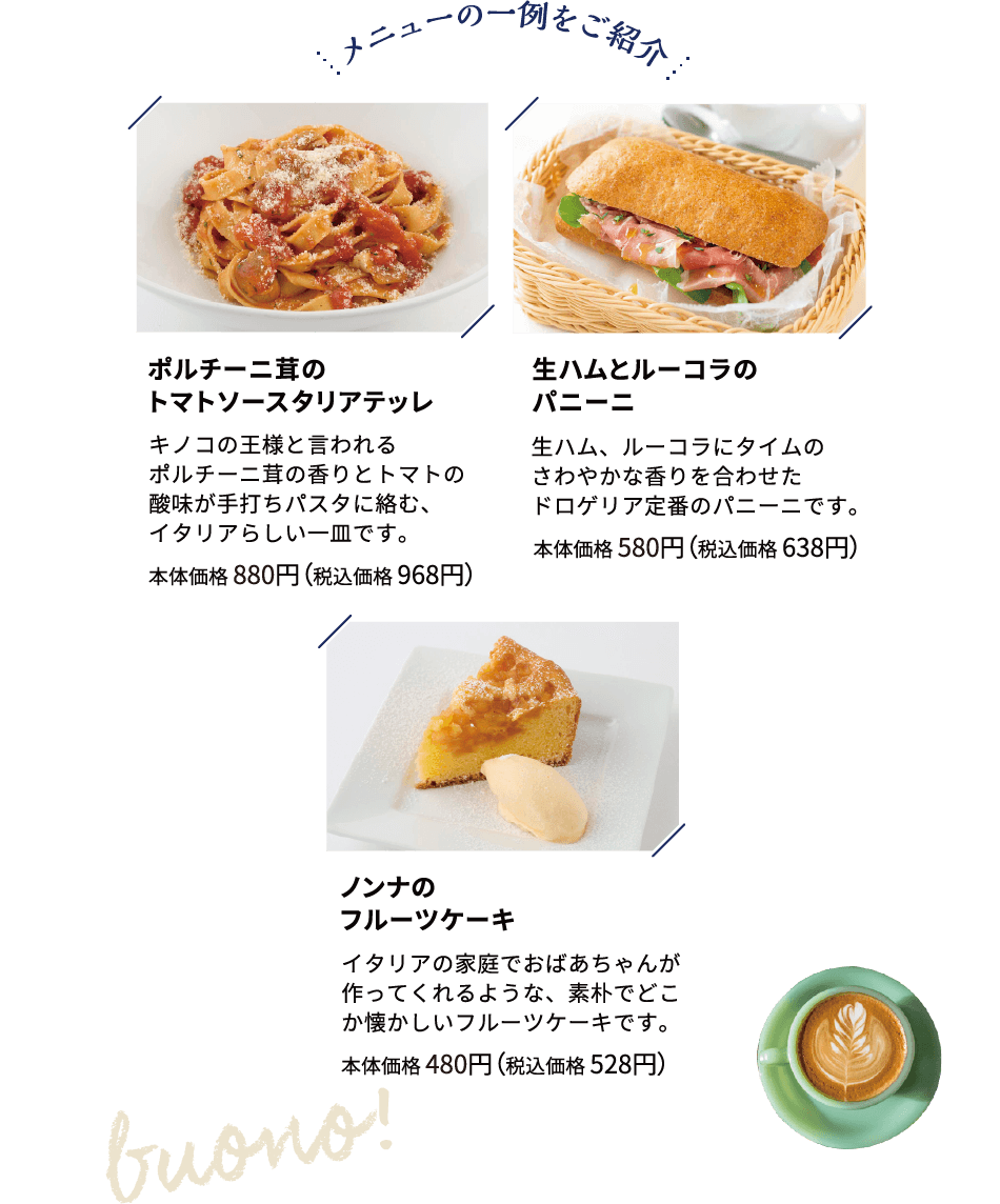 メニューの一例をご紹介 ポルチーニ茸のトマトソースタリアテッレ キノコの王様と言われるポルチーニ茸の香りとトマトの酸味が手打ちパスタに絡む、イタリアらしい一皿です。本体価格 880円（税込価格 968円）生ハムとルーコラのパニーニ 生ハム、ルーコラにタイムのさわやかな香りを合わせたドロゲリア定番のパニーニです。本体価格 580円（税込価格 638円）ノンナのフルーツケーキ イタリアの家庭でおばあちゃんが作ってくれるような、素朴でどこか懐かしいフルーツケーキです。本体価格 480円（税込価格 528円）