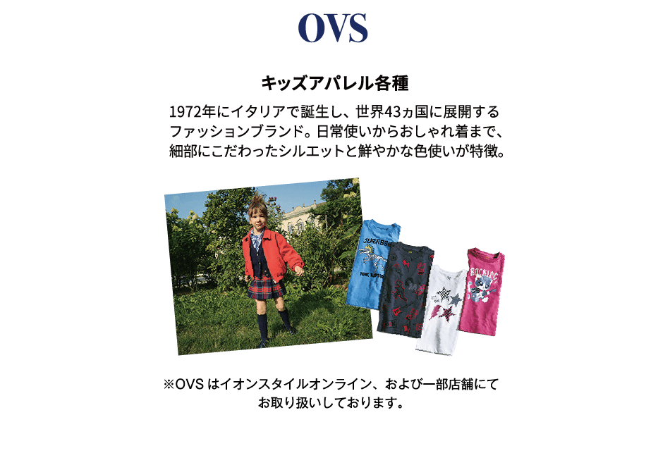 OVS キッズアパレル各種 1972年にイタリアで誕生し、世界43ヵ国に展開するファッションブランド。日常使いからおしゃれ着まで、細部にこだわったシルエットと鮮やかな色使いが特徴。※OVSはイオンスタイルオンライン、および一部店舗にてお取り扱いしております。