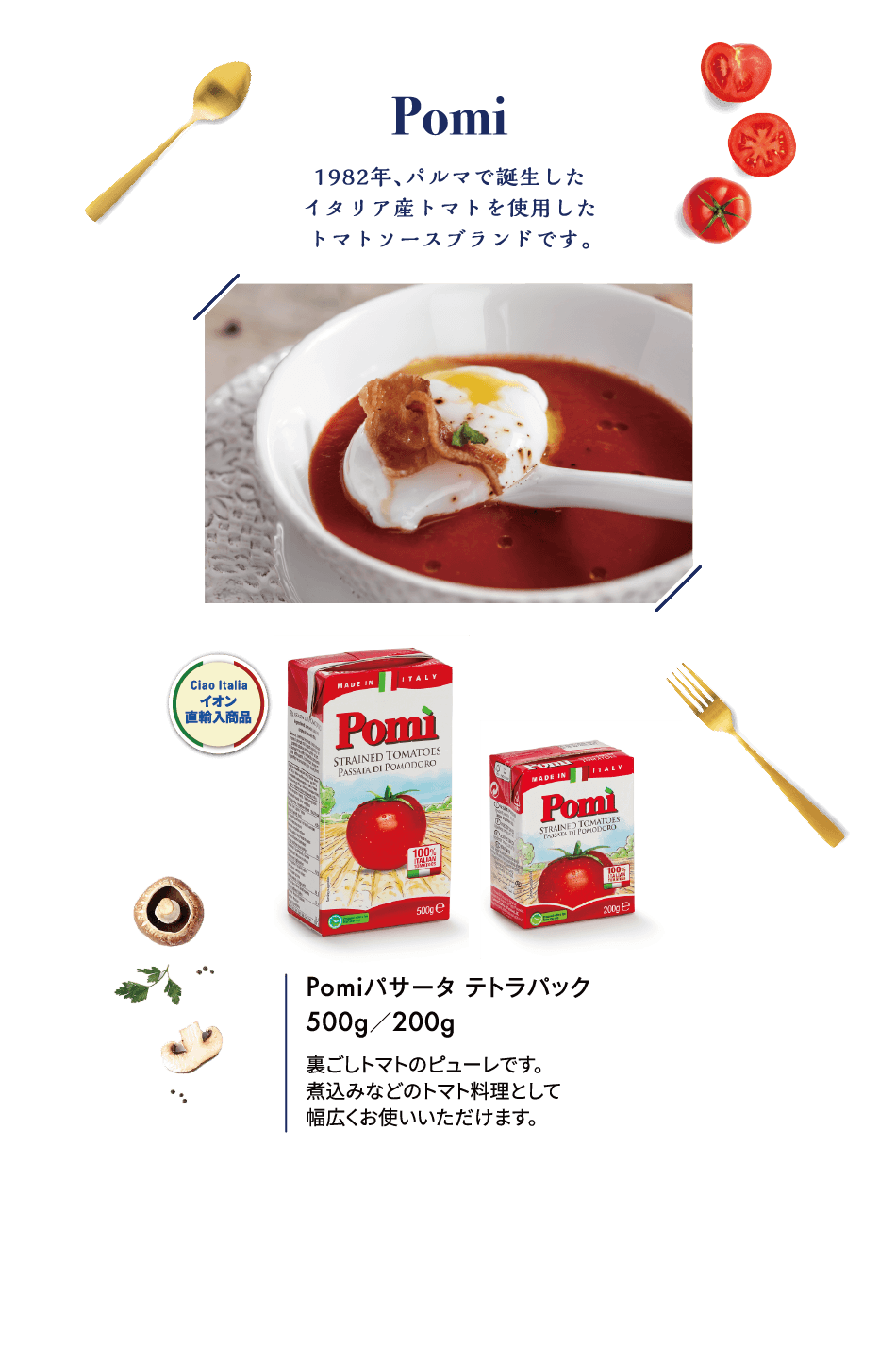 Pomi 1982年、パルマで誕生したイタリア産トマトを使用したトマトソースブランドです。Pomiパサータ テトラパック 500g／200g 裏ごしトマトのピューレです。煮込みなどのトマト料理として幅広くお使いいただけます。