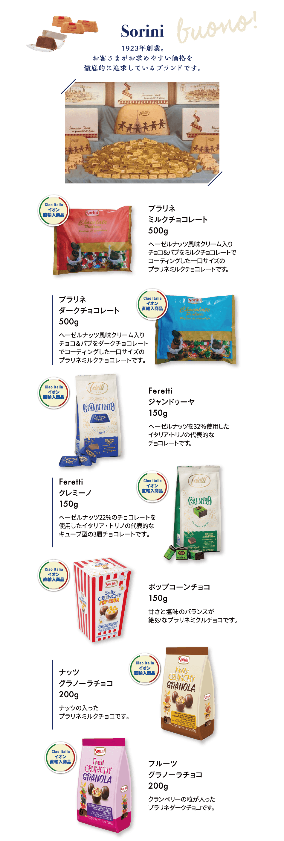 Sorini 1923年創業。お客さまがお求めやすい価格を徹底的に追求しているブランドです。プラリネ ミルクチョコレート 500g ヘーゼルナッツ風味クリーム入りチョコ＆パブをミルクチョコレートでコーティングした一口サイズのプラリネミルクチョコレートです。プラリネ ダークチョコレート 500g ヘーゼルナッツ風味クリーム入りチョコ＆パブをダークチョコレートでコーティングした一口サイズのプラリネミルクチョコレートです。Feretti ジャンドゥーヤ 150g ヘーゼルナッツを32％使用したイタリア・トリノの代表的なチョコレートです。Feretti クレミーノ 150g ーゼルナッツ22％のチョコレートを使用したイタリア・トリノの代表的なキューブ型の3層チョコレートです。ポップコーンチョコ 150g 甘さと塩味のバランスが絶妙なプラリネミクルチョコです。ナッツ グラノーラチョコ 200g ナッツの入ったプラリネミルクチョコです。フルーツ グラノーラチョコ 200g クランベリーの粒が入ったプラリネダークチョコです。