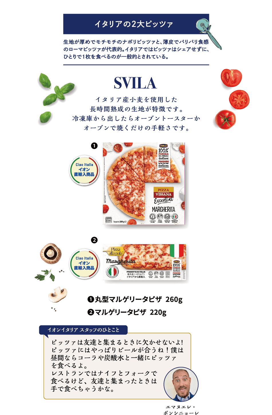 SVILA イタリア産小麦を使用した長時間熟成の生地が特徴です。冷凍庫から出したらオーブントースターかオーブンで焼くだけの手軽さです。①丸型マルゲリータピザ 260g ②マルゲリータピザ 220g エマヌエレ・ボンシニョーレ イオンイタリアスタッフのひとこと ピッツァは友達と集まるときに欠かせないよ!ピッツァにはやっぱりビールが合うね！僕は昼間ならコーラや炭酸水と一緒にピッツァを食べるよ。レストランではナイフとフォークで食べるけど、友達と集まったときは手で食べちゃうかな。