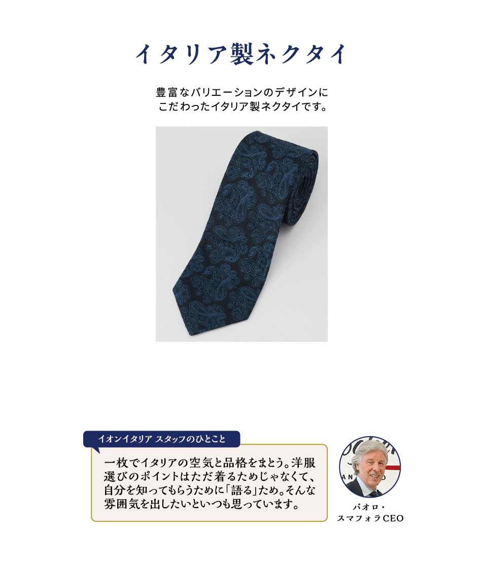 イタリア製ネクタイ 豊富なバリエーションのデザインにこだわったイタリア製ネクタイです。パオロ・スマフォラCEO イオンイタリアスタッフのひとこと 一枚でイタリアの空気と品格をまとう。洋服選びのポイントはただ着るためじゃなくて、自分を知ってもらうために「語る」ため。そんな雰囲気を出したいといつも思っています。