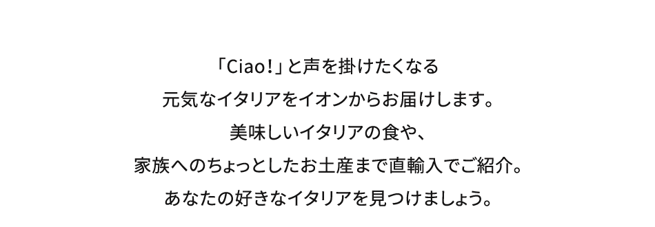 「Ciao！」と声を掛けたくなる元気なイタリアをイオンからお届けします。美味しいイタリアの食や、家族へのちょっとしたお土産まで直輸入でご紹介。あなたの好きなイタリアを見つけましょう。