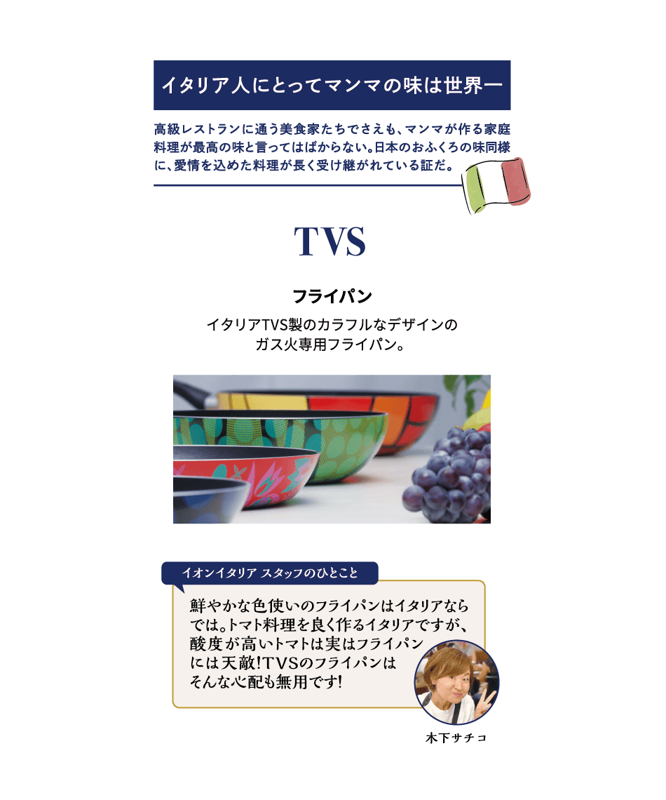 イタリア人にとってマンマの味は世界一 高級レストランに通う美食家たちでさえも、マンマが作る家庭料理が最高の味と言ってはばからない。日本のおふくろの味同様に、愛情を込めた料理が長く受け継がれている証だ。TVS フライパン イタリアTVS製のカラフルなデザインのガス火専用フライパン。木下サチコ イオンイタリアスタッフのひとこと 鮮やかな色使いのフライパンはイタリアならでは。トマト料理を良く作るイタリアですが、酸度が高いトマトは実はフライパンには天敵！TVSのフライパンはそんな心配も無用です！