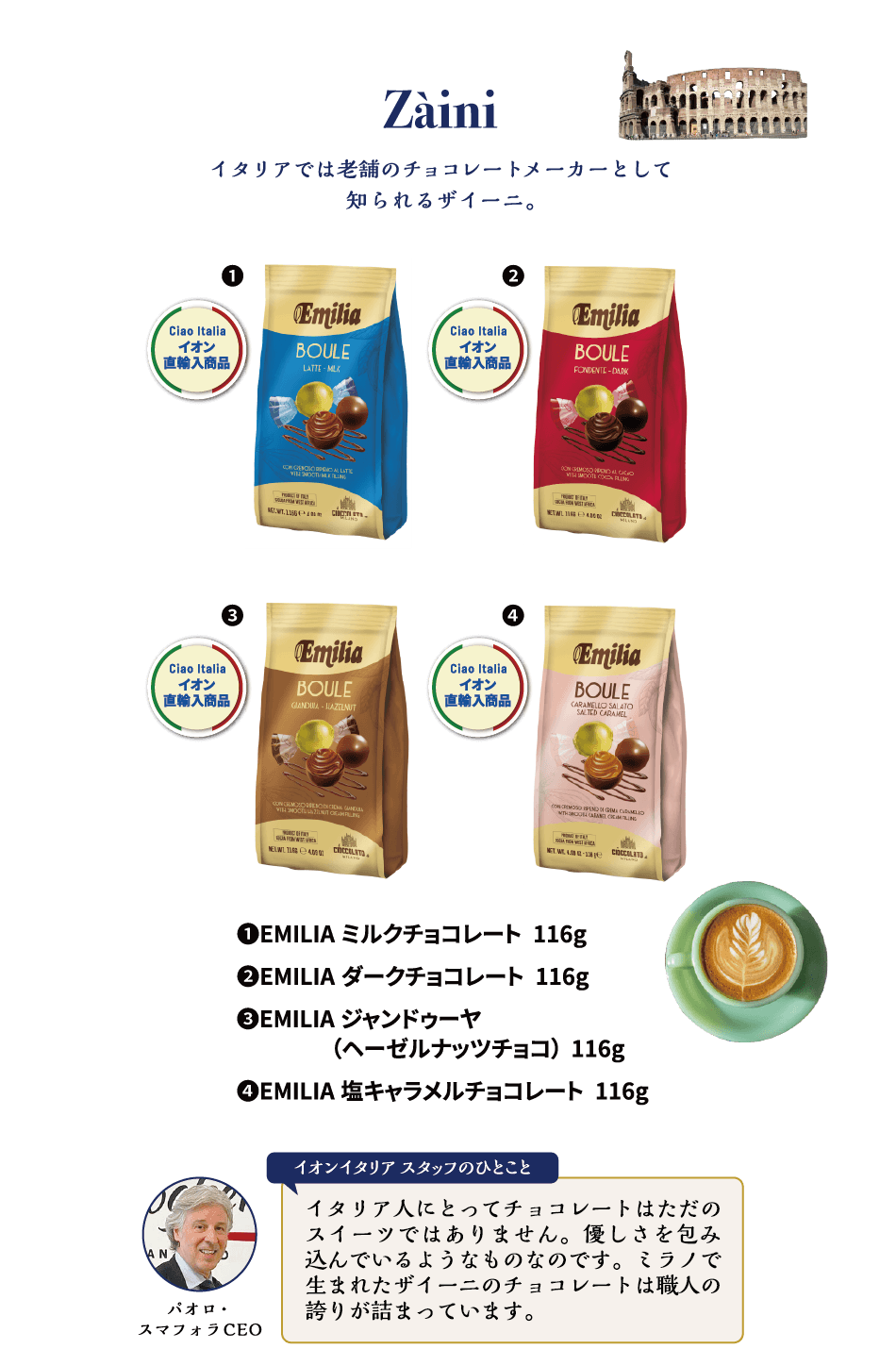 Zaini イタリアでは老舗のチョコレートメーカーとして知られるザイーニ。①EMILIA ミルクチョコレート 116g ②EMILIA ダークチョコレート 116g ③EMILIA ジャンドゥーヤ（ヘーゼルナッツチョコ）116g ④EMILIA 塩キャラメルチョコレート 116g パオロ・スマフォラCEO イオンイタリアスタッフのひとこと イタリア人にとってチョコレートはただのスイーツではありません。優しさを包み込んでいるようなものなのです。ミラノで生まれたザイーニのチョコレートは職人の誇りが詰まっています。