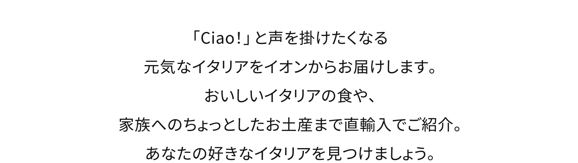 「Ciao！」と声を掛けたくなる元気なイタリアをイオンからお届けします。おいしいイタリアの食や、家族へのちょっとしたお土産まで直輸入でご紹介。あなたの好きなイタリアを見つけましょう。
