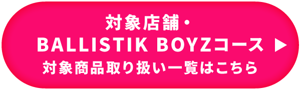 対象店舗・BALLISTIK BOYZコース 対象商品取り扱い一覧はこちら