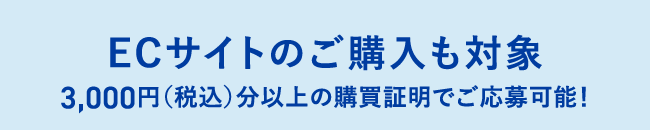 ECサイトのご購入も対象 3,000円（税込）分以上の購買証明でご応募可能！