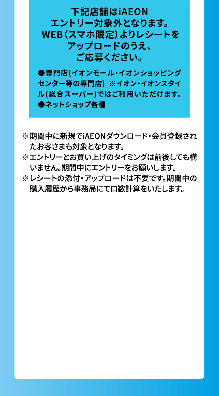 下記店舗はiAEONエントリー対象外となります。 WEB（スマホ限定）よりレシートをアップロードのうえ、ご応募ください。 ●専門店(イオンモール・イオンショッピングセンター等の専門店) ※イオン・イオンスタイル(総合スーパー)ではご利用いただけます。●ネットショップ各種