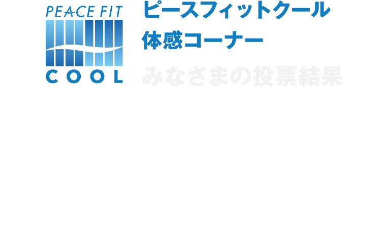 ピースフィットクール体感コーナー みなさまの投票結果 イベント会場で展示していたピースフィットクールシリーズのさわりごこち人気投票についてみなさまの投票結果をご紹介いたします！