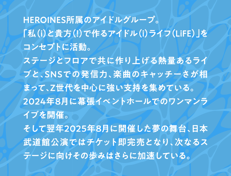 HEROINES所属のアイドルグループ。 「私(ｉ)と貴方(！)で作るアイドル(ｉ)ライフ(LiFE)」をコンセプトに活動。 ステージとフロアで共に作り上げる熱量あるライブと、SNSでの発信力、楽曲のキャッチーさが相まって、Z世代を中心に強い支持を集めている。 2024年8月に幕張イベントホールでのワンマンライブを開催。 そして翌年2025年8月に開催した夢の舞台 日本武道館公演ではチケット即完売となり、次なるステージに向けその歩みはさらに加速している。 