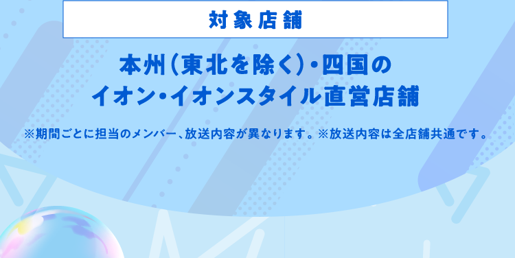 対象店舗 本州（東北を除く）・四国のイオン・イオンスタイル直営店舗 ※期間ごとに担当のメンバー、放送内容が異なります。 ※放送内容は全店舗共通です。