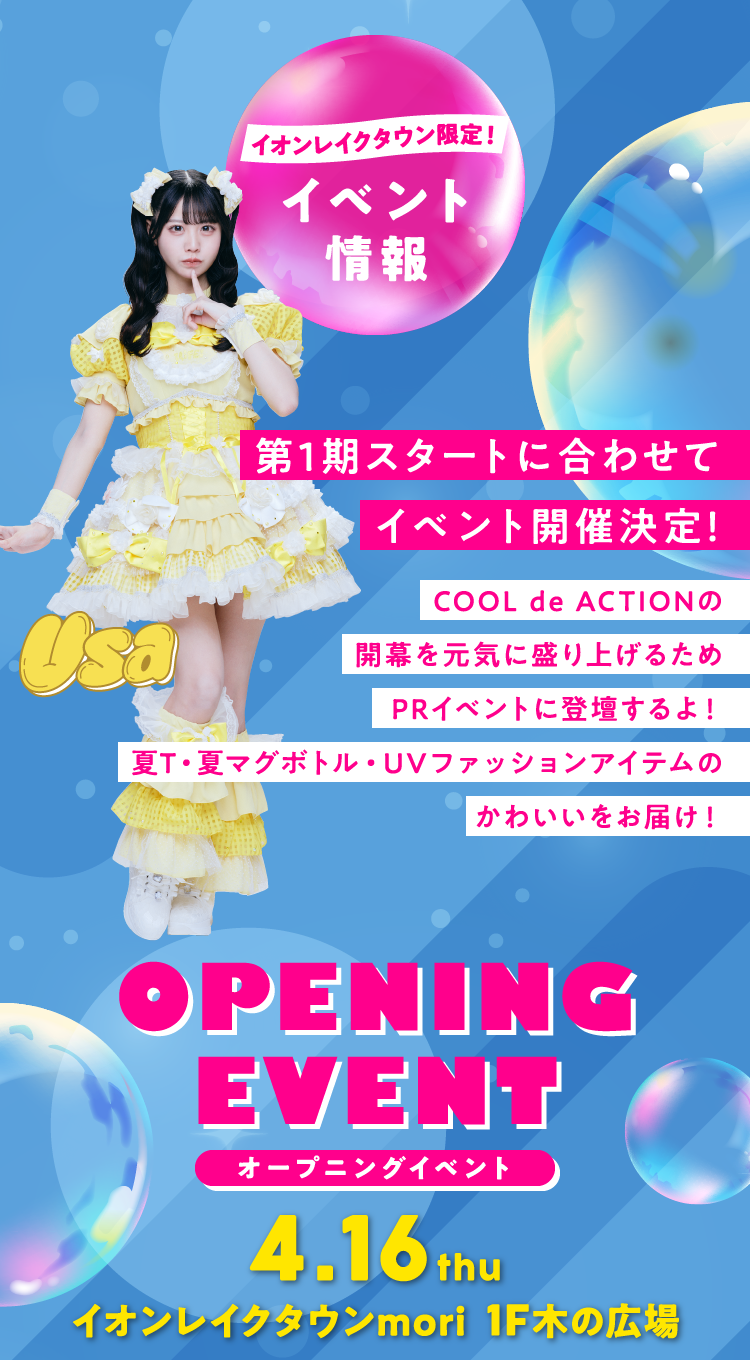 イオンレイクタウン限定 イベント情報 第1期スタートに合わせてイベント開催決定！ COOL de ACTIONの開幕を元気に盛り上げるためPRイベントに登壇するよ！ 夏T・夏マグボトル・UVファッションアイテムのかわいいをお届け！ OPENING EVENT オープニングイベント 4.16thu イオンレイクタウンmori 1F木の広場
