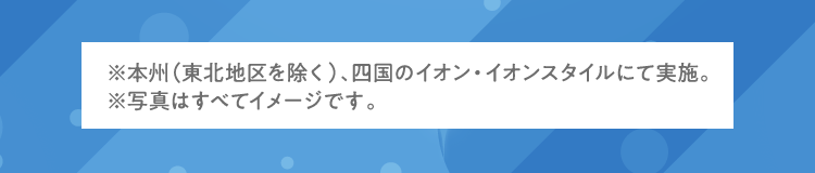 ※本州（東北地区を除く）、四国のイオン・イオンスタイルにて実施。 ※写真はすべてイメージです。