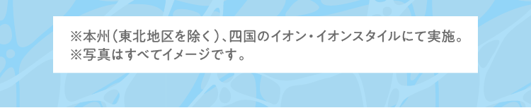 ※本州（東北地区を除く）、四国のイオン・イオンスタイルにて実施。 ※写真はすべてイメージです。
