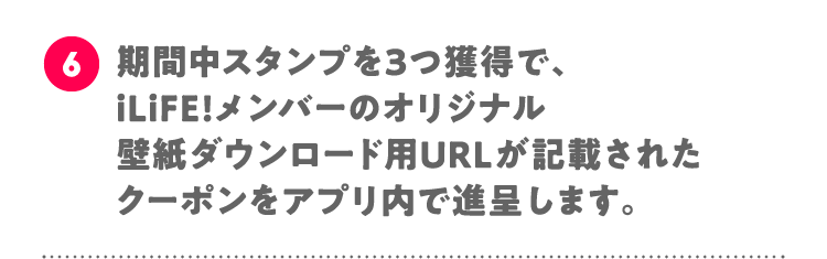 6 期間中スタンプを3つ獲得で、iLiFE!メンバーのオリジナル壁紙ダウンロード用URLが記載されたクーポンをアプリ内で進呈します。