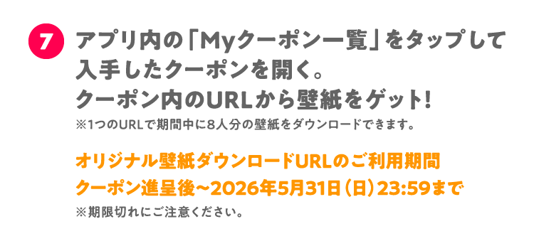 7 アプリ内の「Myクーポン一覧」をタップして入手したクーポンを開く。 クーポン内のURLから壁紙をゲット！ ※1つのURLで期間中に8人分の壁紙をダウンロードできます。 オリジナル壁紙ダウンロードURLのご利用期間 クーポン進呈後～2026年5月31日（日）23:59まで※期限切れにご注意ください。