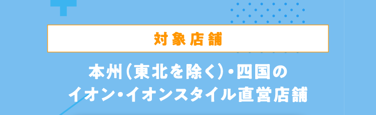 対象店舗 本州（東北を除く）・四国のイオン・イオンスタイル直営店舗