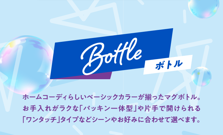 Bottle ボトル ホームコーディらしいベーシックカラーが揃ったマグボトル。お手入れがラクな「パッキン一体型」や片手で開けられる「ワンタッチ」タイプなどシーンやお好みに合わせて選べます。