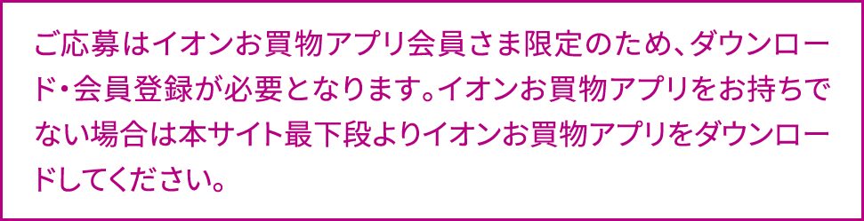 ご応募はイオンお買物アプリ会員さま限定のため、ダウンロード・会員登録が必要となります。イオンお買物アプリをお持ちでない場合は本サイト最下段よりイオンお買物アプリをダウンロードしてください。