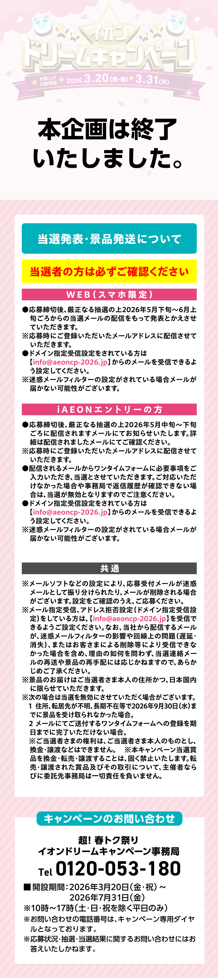 本企画は終了いたしました。 お問い合わせ 超!春トク祭り夢、叶えちゃいます! イオン ドリームキャンペーン事務局 Tel0120-368-157 ■開設期間:2026年3月10日(火)~2026年7月31日(金)※10時~17時(土·日·祝を除く平日のみ) ※お問い合わせの電話番号は、キャンペーン専用ダイヤルとなっております。 ※応募状況·抽選·当選結果に関するお問い合わせにはお答えいたしかねます。