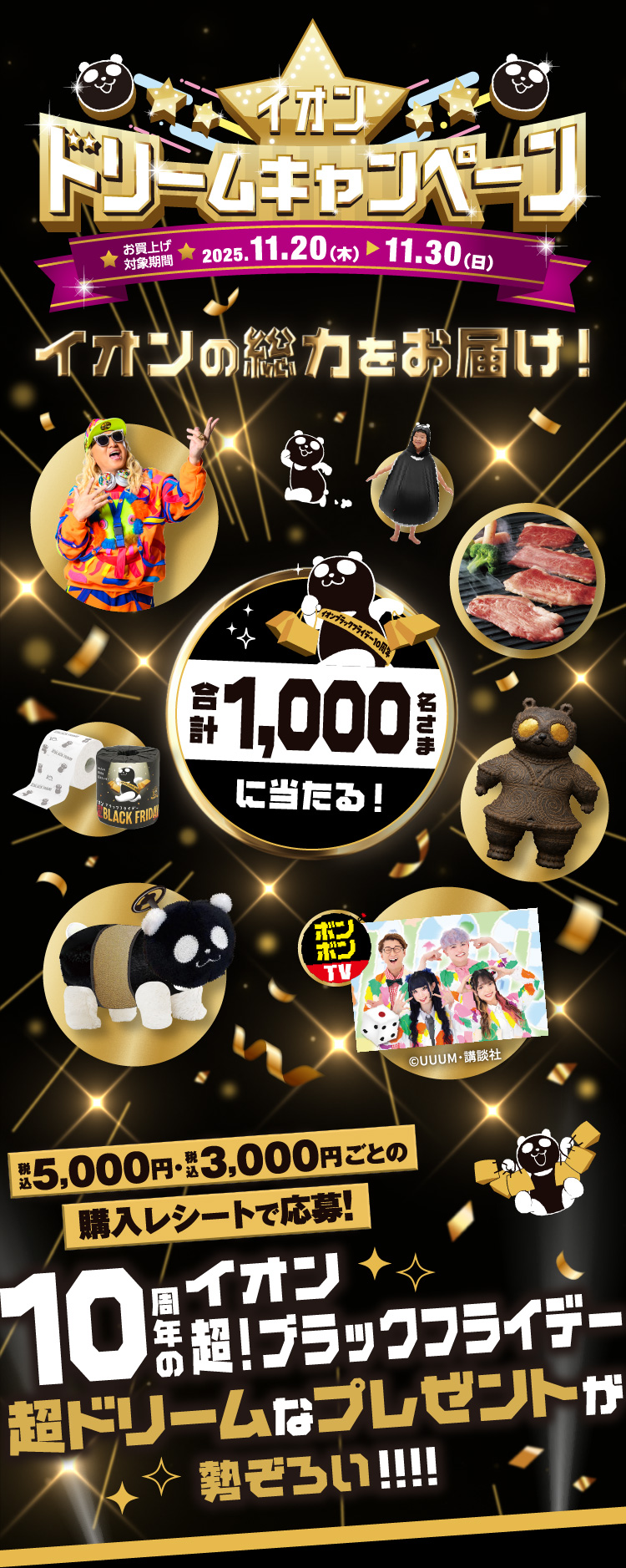 イオンドリームキャンペーン イオンの総力をお届け！ 合計1,000名さまに当たる！ 税込5,000円・税込3,000円ごとの購入レシートで応募！10周年のイオン超！ブラックフライデー 超ドリームなプレゼントが勢ぞろい!!!!