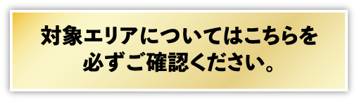 対象エリアについてはこちらを必ずご確認ください。