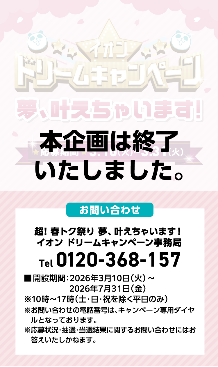 本企画は終了いたしました。 お問い合わせ 超!春トク祭り夢、叶えちゃいます! イオン ドリームキャンペーン事務局 Tel0120-368-157 ■開設期間:2026年3月10日(火)~2026年7月31日(金)※10時~17時(土·日·祝を除く平日のみ) ※お問い合わせの電話番号は、キャンペーン専用ダイヤルとなっております。 ※応募状況·抽選·当選結果に関するお問い合わせにはお答えいたしかねます。