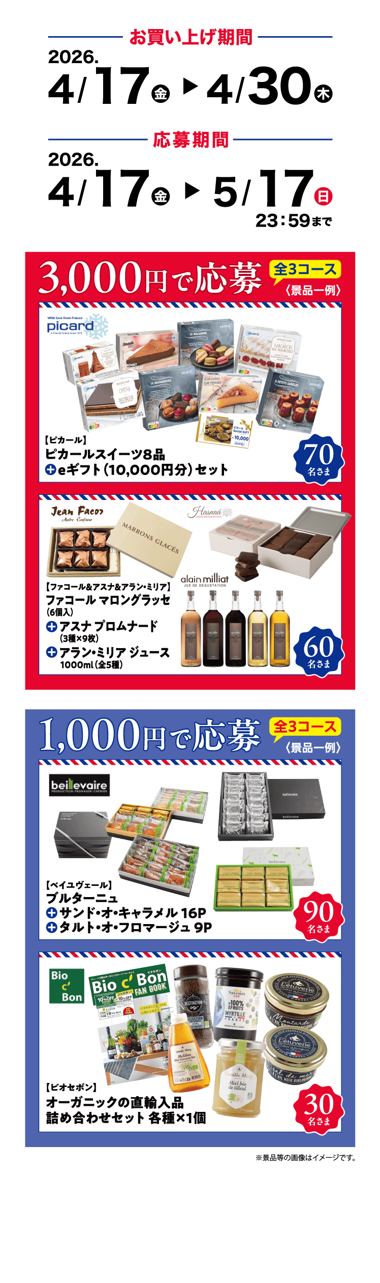 お買い上げ期間 2026 4/17(金)～4/30(木) 応募期間 2026.4/17(金)～5/17(日) 23:59まで 3,000円で応募 全3コース 【ピカール】ピカールスイーツ8品 eギフト(10,000円分)セット 70名さま 【ファコール＆アスナ＆アラン・ミリア】ファコール マロングラッセ(6個入) アスナ プロムナード(3種×9枚) アラン・ミリア ジュース 1000ml(全5種) 60名さま 1,000円で応募 全3コース【ベイユヴェール】ブルターニュ サンド・オ・キャラメル 16P タルト・オ・フロマージュ 9P 90名様 【ビオセボン】オーガニックの直輸入品 詰め合わせセット 各種×1個 30名さま