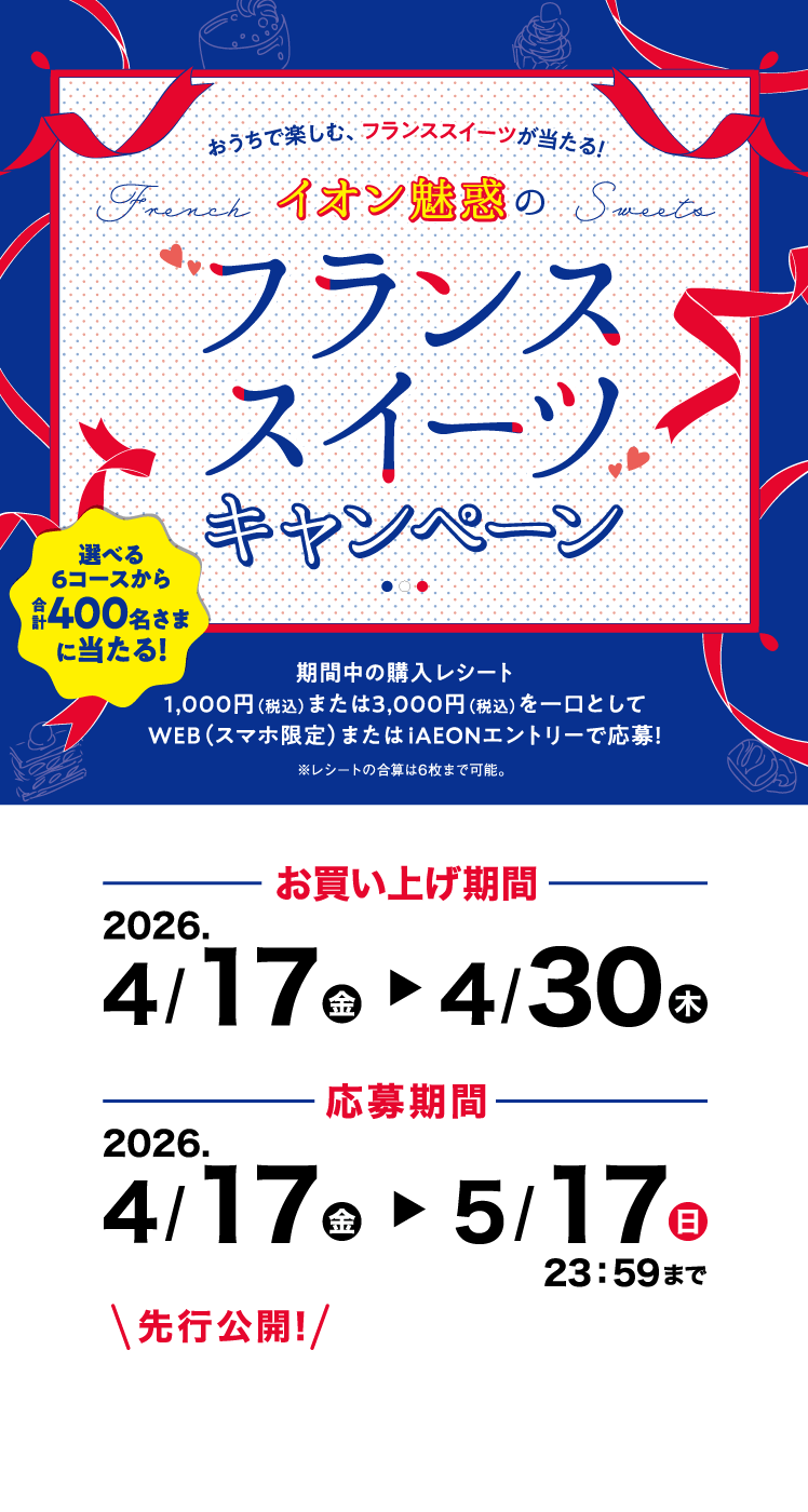  おうちで楽しむ、フランススイーツが当たる！イオン魅惑のフランススイーツキャンペーン 選べる6コースから合計400名さまに当たる！期間中の購入レシート1,000円（税込）または3,000円（税込）を一口としてWEB（スマホ限定）またはiAEONエントリーで応募！※レシートの合算は6枚まで可能。お買い上げ期間 2026. 4/17(金)～4/30(木) 応募期間 2026. 4/17(金)～5/17(日) 23:59まで