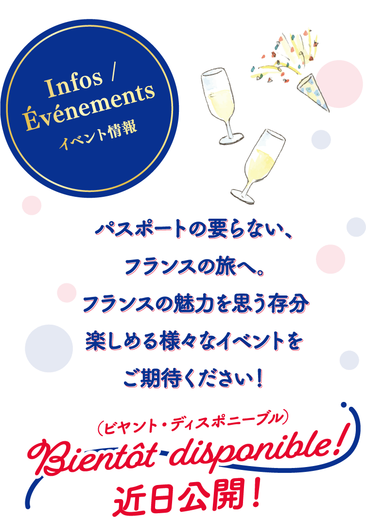 Infos/Evenements イベント情報 パスポートの要らない、フランスの旅へ。フランスの魅力を思う存分楽しめる様々なイベントをご期待ください！