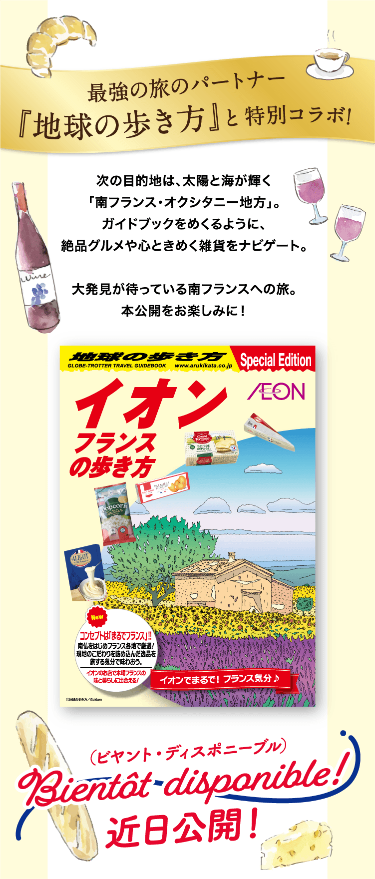 最強の旅のパートナー『地球の歩き方』と特別コラボ！次の目的地は、太陽と海が輝く「南フランス・オクシタニー地方」。ガイドブックをめくるように、絶品グルメや心ときめく雑貨をナビゲート。大発見が待っている南フランスへの旅。本公開をお楽しみに！イオンフランスの歩き方