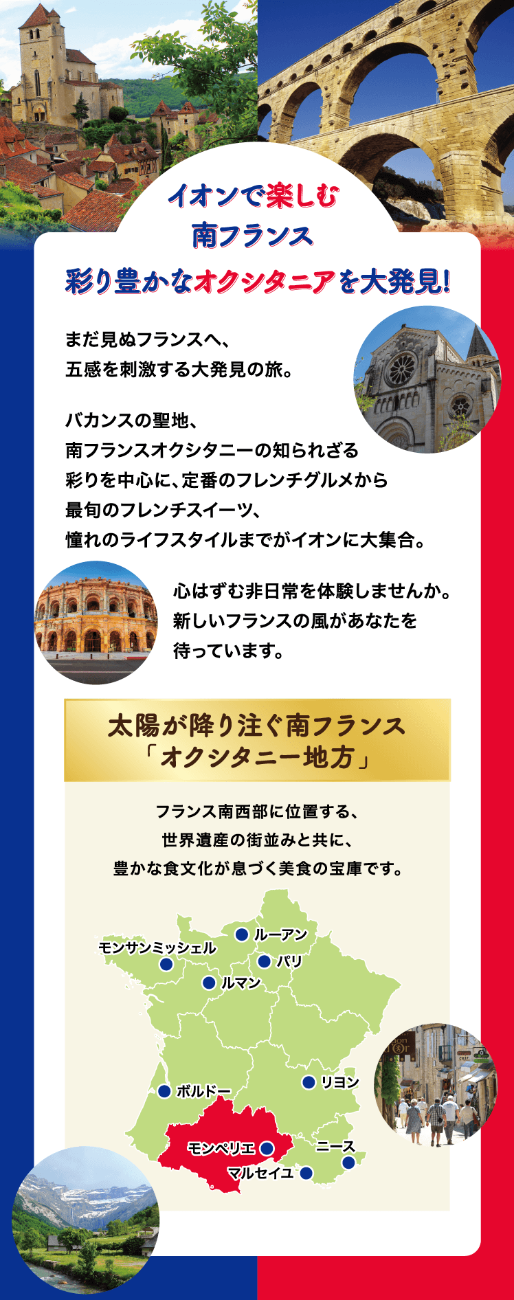 イオンで楽しむ南フランス 彩り豊かなオクシタニアを大発見！ まだ見ぬフランスへ、五感を刺激する大発見の旅。バカンスの聖地、南フランスオクシタニーの知られざる彩りを中心に、定番のフレンチグルメから最旬のフレンチスイーツ、憧れのライフスタイルまでがイオンに大集合。心はずむ非日常を体験しませんか。新しいフランスの風があなたを待っています。太陽が降り注ぐ南フランス「オクシタニー地方」フランス南西部に位置する、世界遺産の街並みと共に、豊かな食文化が息づく美食の宝庫です。