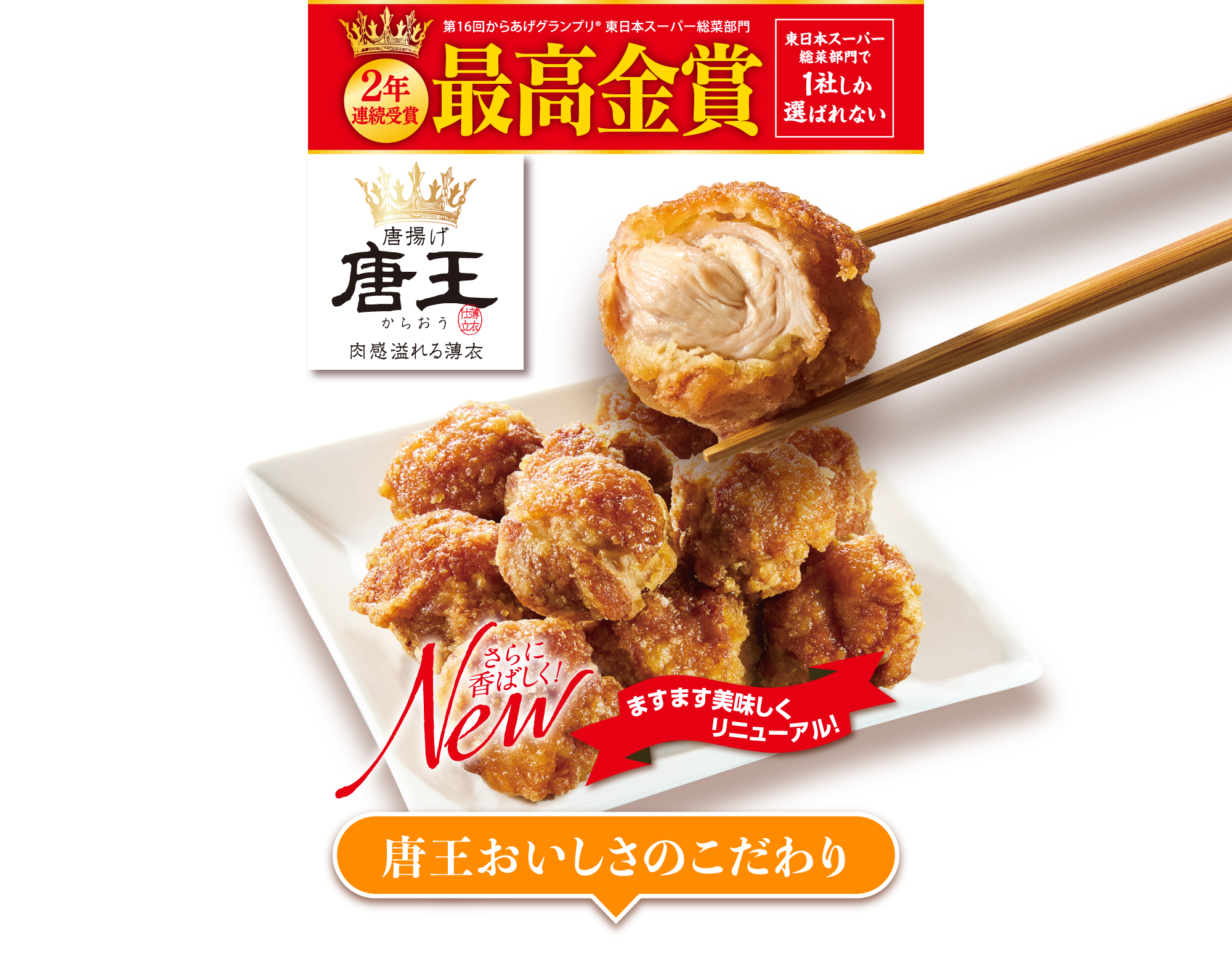 第16回からあげグランプリ® 東日本スーパー総菜部門 最高金賞 2年連続受賞 東日本スーパー総菜部門で1社しか選ばれない 唐揚げ 唐王 肉感溢れる薄衣 さらに香ばしく1 ますます美味しくリニューアル 唐王おいしさのこだわり